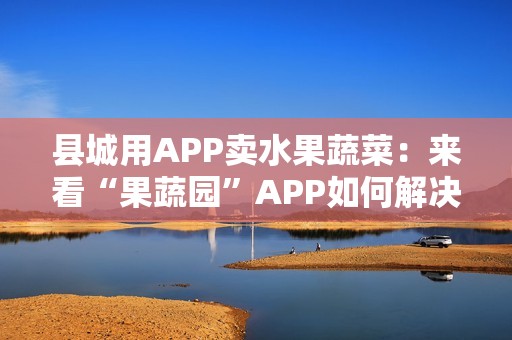 县城用APP卖水果蔬菜：来看“果蔬园”APP如何解决农产品销售难的问题
