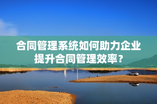 合同管理系统如何助力企业提升合同管理效率？