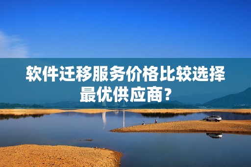 软件迁移服务价格比较选择最优供应商？