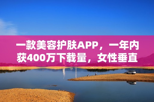 一款美容护肤APP，一年内获400万下载量，女性垂直社区怎么做？