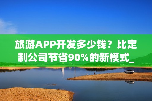 旅游APP开发多少钱？比定制公司节省90%的新模式_旅游攻略类APP分析