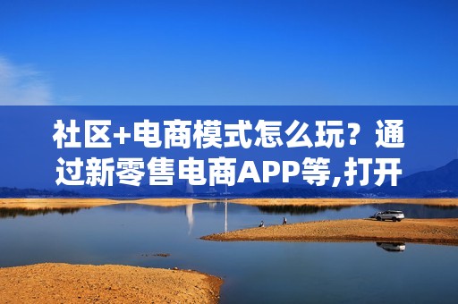 社区+电商模式怎么玩？通过新零售电商APP等,打开新的经济大门