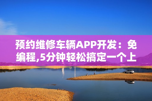 预约维修车辆APP开发：免编程,5分钟轻松搞定一个上门修车APP