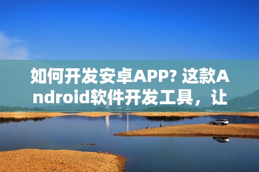 如何开发安卓APP? 这款Android软件开发工具，让你零编程在线制作安卓APP