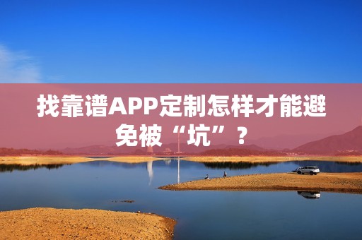 找靠谱APP定制怎样才能避免被“坑”？