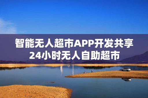 智能无人超市APP开发共享24小时无人自助超市