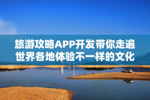 旅游攻略APP开发带你走遍世界各地体验不一样的文化