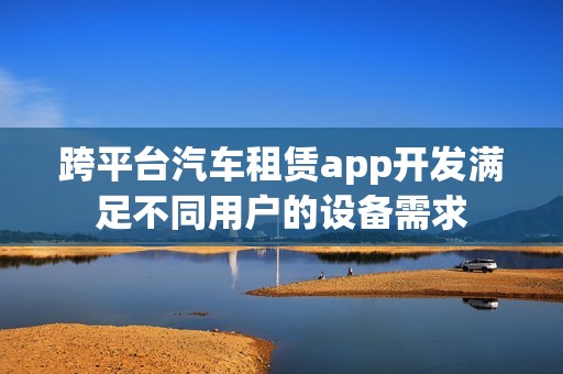 跨平台汽车租赁app开发满足不同用户的设备需求
