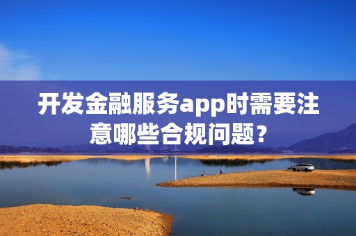 开发金融服务app时需要注意哪些合规问题？