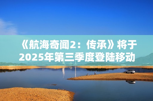 《航海奇闻2：传承》将于2025年第三季度登陆移动平台