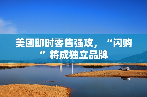 美团即时零售强攻，“闪购”将成独立品牌