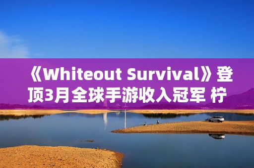 《Whiteout Survival》登顶3月全球手游收入冠军 柠檬微趣、沐瞳科技、三七互娱等旗下“黑马”轮番突围