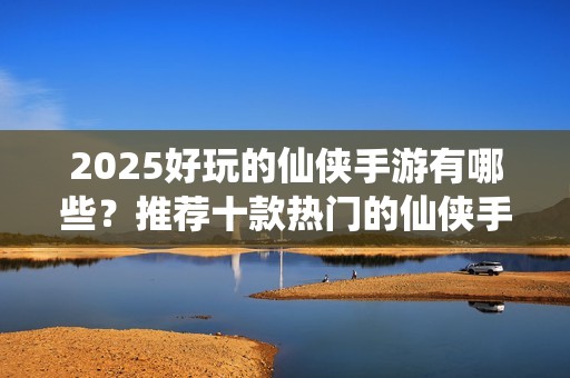 2025好玩的仙侠手游有哪些？推荐十款热门的仙侠手游推荐
