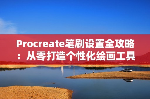 Procreate笔刷设置全攻略：从零打造个性化绘画工具