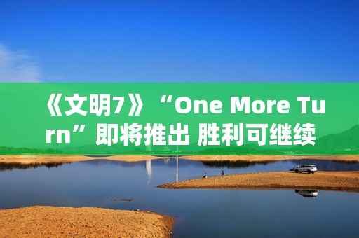 《文明7》“One More Turn”即将推出 胜利可继续游玩