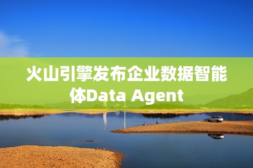 火山引擎发布企业数据智能体Data Agent