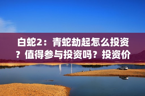白蛇2：青蛇劫起怎么投资？值得参与投资吗？投资价值高吗？(白蛇2青蛇劫起免费观看完整版普通话)