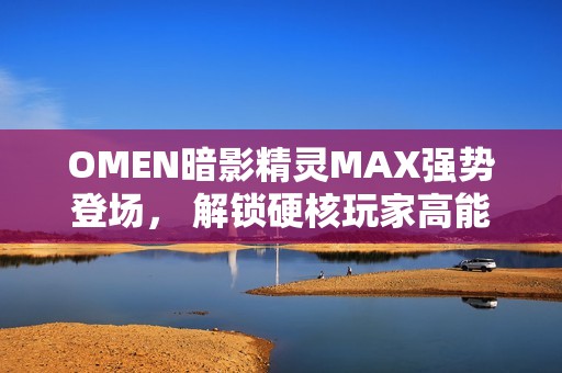 OMEN暗影精灵MAX强势登场， 解锁硬核玩家高能装备