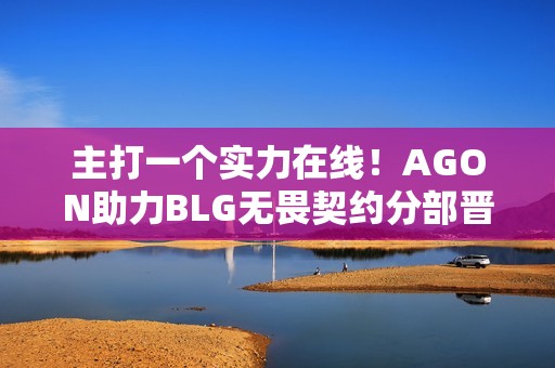 主打一个实力在线！AGON助力BLG无畏契约分部晋级季后赛