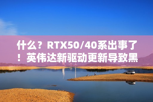 什么？RTX50/40系出事了！英伟达新驱动更新导致黑屏