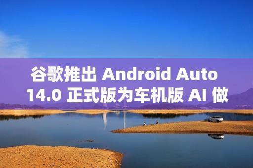 谷歌推出 Android Auto 14.0 正式版为车机版 AI 做准备
