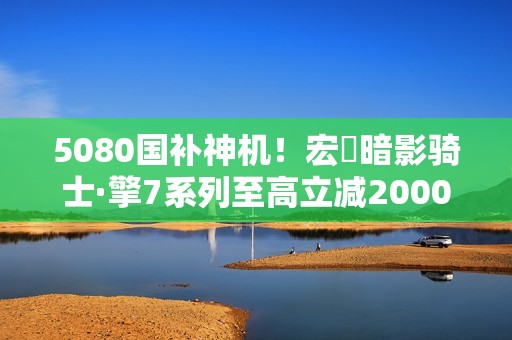 5080国补神机！宏碁暗影骑士·擎7系列至高立减2000元