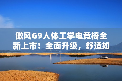 傲风G9人体工学电竞椅全新上市！全面升级，舒适如椅随行！