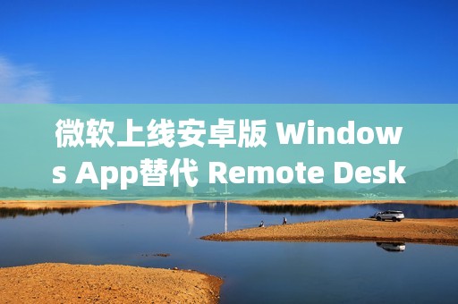 微软上线安卓版 Windows App替代 Remote Desktop