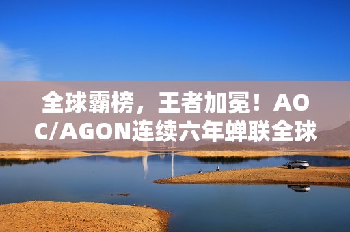 全球霸榜，王者加冕！AOC/AGON连续六年蝉联全球电竞显示器销量冠军