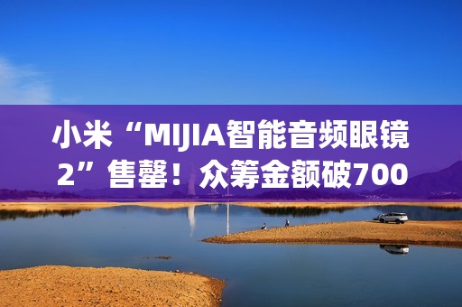 小米“MIJIA智能音频眼镜2”售罄！众筹金额破700万元