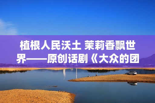 植根人民沃土 茉莉香飘世界——原创话剧《大众的团——人民的〈茉莉花〉》演出札记(植根沃土的意思)