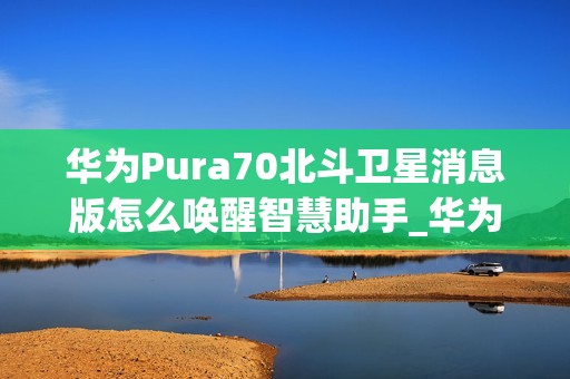 华为Pura70北斗卫星消息版怎么唤醒智慧助手_华为Pura70北斗卫星消息版呼唤智慧助手教程