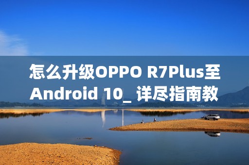 怎么升级OPPO R7Plus至Android 10_ 详尽指南教你怎么将OPPOR7Plus更新到安卓10系统