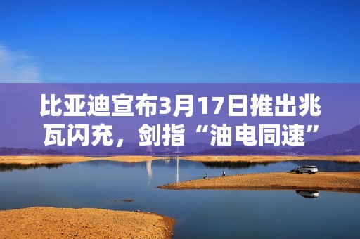 比亚迪宣布3月17日推出兆瓦闪充，剑指“油电同速”
