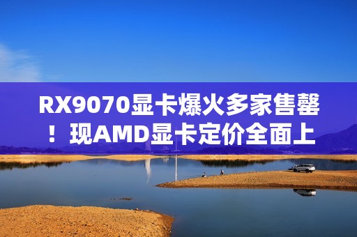 RX9070显卡爆火多家售罄！现AMD显卡定价全面上涨！