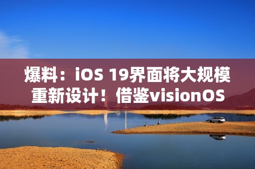 爆料：iOS 19界面将大规模重新设计！借鉴visionOS设计