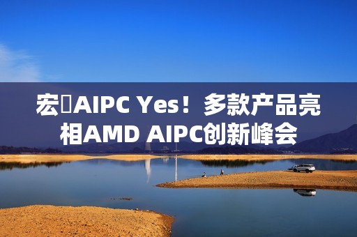 宏碁AIPC Yes！多款产品亮相AMD AIPC创新峰会