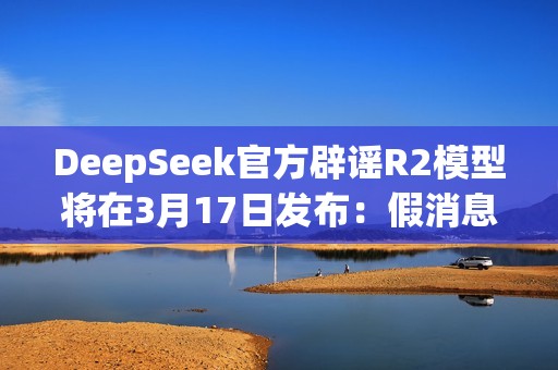DeepSeek官方辟谣R2模型将在3月17日发布：假消息！