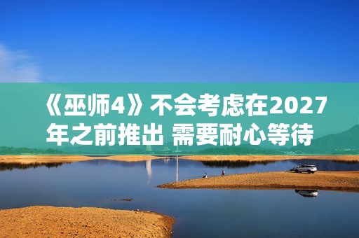 《巫师4》不会考虑在2027年之前推出 需要耐心等待