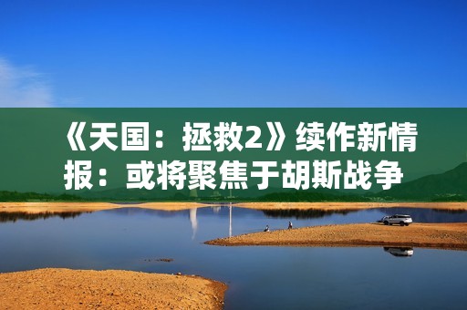 《天国：拯救2》续作新情报：或将聚焦于胡斯战争