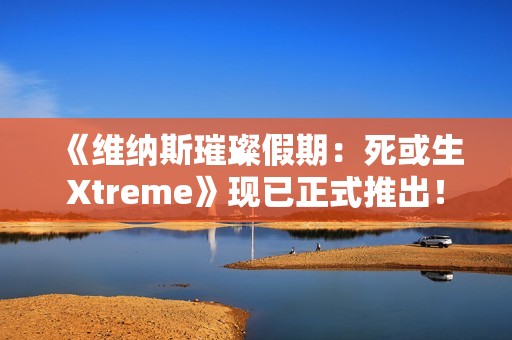 《维纳斯璀璨假期：死或生Xtreme》现已正式推出！