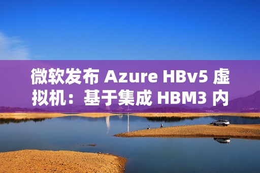 微软发布 Azure HBv5 虚拟机：基于集成 HBM3 内存的定制 AMD EPYC 处理器