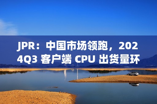 JPR：中国市场领跑，2024Q3 客户端 CPU 出货量环比增长 12%、同比增长 7.8%