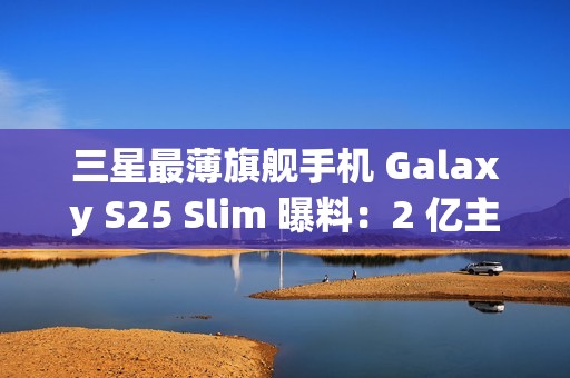 三星最薄旗舰手机 Galaxy S25 Slim 曝料：2 亿主摄、5000 万长焦配 ALoP 技术