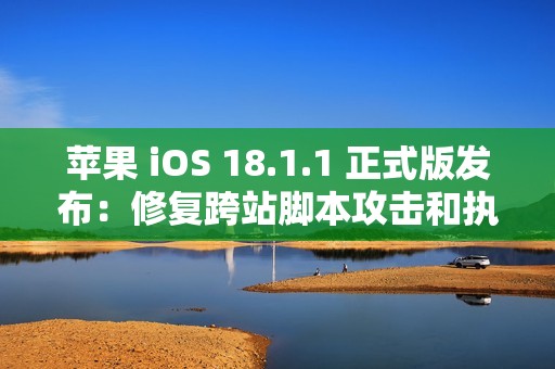 苹果 iOS 18.1.1 正式版发布：修复跨站脚本攻击和执行任意代码漏洞