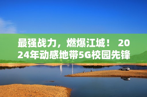 最强战力，燃爆江城！ 2024年动感地带5G校园先锋赛湖北赛区总决赛圆满落幕！