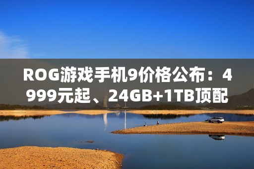 ROG游戏手机9价格公布：4999元起、24GB+1TB顶配8499元