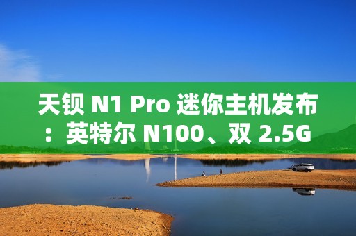 天钡 N1 Pro 迷你主机发布：英特尔 N100、双 2.5G 网口，到手价 849 元起