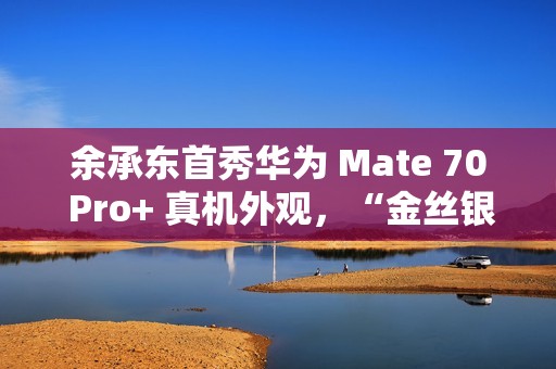 余承东首秀华为 Mate 70 Pro+ 真机外观，“金丝银锦”配色特别后盖材质