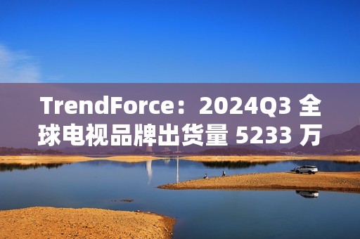 TrendForce：2024Q3 全球电视品牌出货量 5233 万台，环比增 9.6%、同比增 0.5%